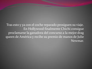 Tras esto y ya con el coche reparado prosiguen su viaje.
En Hollywood finalmente Chichi consigue
proclamarse la ganadora del concurso a la mejor drag
queen de América y recibe su premio de manos de Julie
Newmar.
 