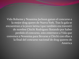 Vida Boheme y Noxeema Jackson ganan el concurso a
la mejor drag queen de Nueva York. Tras la gala se
encuentran a la joven latina (que también era travesti)
de nombre Chichi Rodriguez llorando por haber
perdido el concurso, esto enternece a Vida que
convence a Noxeema para llevarse a Chichi con ellas a
la final del concurso nacional de drag queens de
América
 