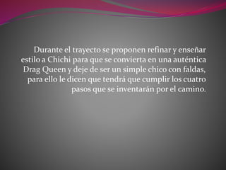 Durante el trayecto se proponen refinar y enseñar
estilo a Chichi para que se convierta en una auténtica
Drag Queen y deje de ser un simple chico con faldas,
para ello le dicen que tendrá que cumplir los cuatro
pasos que se inventarán por el camino.
 