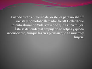 Cuando están en medio del oeste les para un sheriff
racista y homófobo llamado Sheriff Dollard que
intenta abusar de Vida, creyendo que es una mujer.
Ésta se defiende y al empujarlo se golpea y queda
inconsciente, aunque las tres piensan que ha muerto y
huyen.
 
