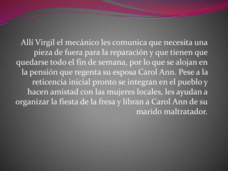 Allí Virgil el mecánico les comunica que necesita una
pieza de fuera para la reparación y que tienen que
quedarse todo el fin de semana, por lo que se alojan en
la pensión que regenta su esposa Carol Ann. Pese a la
reticencia inicial pronto se integran en el pueblo y
hacen amistad con las mujeres locales, les ayudan a
organizar la fiesta de la fresa y libran a Carol Ann de su
marido maltratador.
 