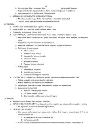 11
               iv. Concentración libre: agrupación libre                        por densidad / escasez
               v. Superconcentración: agrupación densa. Con o sin transición gradual de los bordes
               vi. Desconcentración: no concentrados, sino espaciados
      h. MÓDULOS EN ESTRUCTURAS DE CONCENTRACIÓN:
                i. Módulos pequeños: mejor efecto- mayor cantidad y mejor para la densidad
               ii. Tamaño, primer punto a considerar- la figura es secundaria
28. TEXTURA
      a. Se refiere a las características de la superficie de la figura
      b. Suave / rugosa, lisa / decorada, opaca / brillante, blanda / dura
      c.   2 categorías: textura visual / textura táctil
      d. TEXTURA VISUAL: estrictamente bidimensional. Puede evocar sensaciones táctiles. 3 tipos
                i. Decorativa: decora una superficie y queda subordinada a la figura. Es un agregado que se puede
                   quitar
               ii. Espontánea: es parte del proceso de creación visual
               iii. Mecánica: obtenida por procesos mecánicos- fotografía, tipografía, ordenador
               iv. Fabricación de textura visual
                        1. Dibujo / pintura
                        2. Impresión, copia, frotado
                        3. Vaporización, derrame, volcado
                        4. Manchado, teñido
                        5. Ahumado, quemado
                        6. Raspado, proceso fotográfico
               v. Collage- tipos
                        1. Materiales sin imágenes
                        2. Minerales con imágenes
                        3. Materiales con imágenes esenciales
      e. TEXTURA TÁCTIL: visible al ojo y sentida por la mano. Se acerca al relieve tridimensional. Tipos
                i. Natural accesible: textura natural de los materiales
               ii. Natural modificada: los materiales son modificados
               iii. Organizadas: organización de los materiales para generar una nueva textura
               iv. Luz y color en textura táctil
                        1. Reflexión y refracción del material
                        2. Luz lateral- material rugoso
                        3. Color aplicado- modifica textura natural. Integrar
29. ESPACIO
      a. Negativo / positivo, ilusorio / liso, ambiguo / conflictivo
      b. ESPACIO NEGATIVO / POSITIVO: es el espacio positivo / negativo que rodea una forma negativa / positiva
                i. En regularidad, el efecto es reversible- figura / fondo
      c.   ESPACIO LISO / ILUSORIO:
                i. Liso: cuando las formas parecen reposar sobre el plano de la imagen y ser paralelas a él. Al forma
                   debe también ser lisa
                        1. No hay una mas cerca- equidistante al ojo
                        2. No hay superposición
               ii. Ilusorio: cuando las formas no parecen reposar sobre el plano de la imagen o ser paralelo a él
 