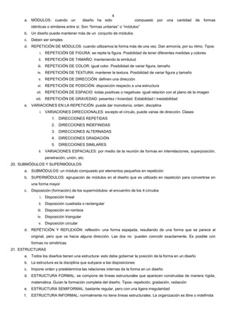 4
     a. MÓDULOS: cuando un                diseño ha sido                compuesto   por   una   cantidad   de   formas
          idénticas o similares entre sí. Son “formas unitarias” o “módulos”
     b. Un diseño puede mantener más de un conjunto de módulos
     c.   Deben ser simples
     d. REPETICIÓN DE MÓDULOS: cuando utilizamos la forma más de una vez. Dan armonía, por su ritmo. Tipos:
               i. REPETICIÓN DE FIGURA: se repite la figura. Posibilidad de tener diferentes medidas y colores
              ii. REPETICIÓN DE TAMAÑO: manteniendo la similutud
              iii. REPETICIÓN DE COLOR: igual color. Posibilidad de variar figura, tamaño
             iv. REPETICIÓN DE TEXTURA: mantener la textura. Posibilidad de variar figura y tamaño
              v. REPETICIÓN DE DIRECCIÓN: definen una dirección
             vi. REPETICIÓN DE POSICIÓN: disposición respecto a una estructura
             vii. REPETICIÓN DE ESPACIO: todas positivas o negativas- igual relación con el plano de la imagen
            viii. REPETICIÓN DE GRAVEDAD: pesantez / liviandad. Estabilidad / inestabilidad
     e. VARIACIONES EN LA REPETICIÓN: puede dar monotonía, orden, disciplina
               i. VARIACIONES DIRECCIONALES: excepto el círculo, puede varias de dirección. Clases
                      1. DIRECCIONES REPETIDAS
                      2. DIRECCIONES INDEFINIDAS
                      3. DIRECCIONES ALTERNADAS
                      4. DIRECCIONES GRADACIÓN
                      5. DIRECCIONES SIMILARES
              ii. VARIACIONES ESPACIALES: por medio de la reunión de formas en interrelaciones, superposición,
                  penetración, unión, etc.
20. SUBMÓDULOS Y SUPERMÓDULOS
     a. SUBMÓDULOS: un módulo compuesto por elementos pequeños en repetición
     b. SUPERMÓDULOS: agrupación de módulos en el diseño que es utilizado en repetición para convertirse en
          una forma mayor
     c.   Disposición (formación) de los supermódulos- el encuentro de los 4 círculos
               i. Disposición lineal
              ii. Disposición cuadrada o rectangular
              iii. Disposición en rombos
             iv. Disposición triangular
              v. Disposición circular
     d. REPÈTICIÓN Y REFLEXIÓN: reflexión- una forma espejada, resultando de una forma que se parece al
          original, pero que va hacia alguna dirección. Las dos no `pueden coincidir exactamente. Es posible con
          formas no simétricas
21. ESTRUCTURAS
     a. Todos los diseños tienen una estructura- esto debe gobernar la posición de la forma en un diseño
     b. La estructura es la disciplina que subyace a las disposiciones
     c.   Impone orden y predetermina las relaciones internas de la forma en un diseño
     d. ESTRUCTURA FORMAL: se compone de líneas estructurales que aparecen construidas de manera rígida,
          matemática. Guían la formación completa del diseño. Tipos- repetición, gradación, radiación
     e. ESTRUCTURA SEMIFORMAL: bastante regular, pero con una ligera irregularidad
     f.   ESTRUCTURA INFORMAL: normalmente no tiene líneas estructurales. La organización es libre o indefinida
 