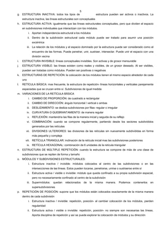 5
g. ESTRUCTURA INACTIVA: todos los tipos de                            estructura pueden ser activos o inactivos. La
     estructura inactiva, las líneas estructurales son conceptuales
h. ESTRUCTURA ACTIVA: igualmente que las líneas estructurales conceptuales, pero que dividen el espacio
     en subdivisiones individuales que interactúan con los módulos.
            i. Aportan independencia estructural a los módulos
           ii. Dentro de la subdivisión estructural cada módulo puede ser tratado para asumir una posición
               excéntrica
           iii. La relación de los módulos y el espacio dominado por la estructura puede ser considerado como el
               encuentro de las formas. Puede penetrar, unir, sustraer, intersectar. Puede unir el espacio con una
               división vecina
i.   ESTRUCTURA INVISIBLE: líneas conceptuales invisibles. Son activas y de grosor mensurable
j.   ESTRUCTURA VISIBLE: las líneas existen como reales y visibles, de un grosor deseado. Al ser visibles,
     pueden ser tratadas como módulos. Pueden ser positivas o negativas
k.   ESTRUCTURAS DE REPETICIÓN: la colocación de los módulos tienen el mismo espacio alrededor de cada
     uno
l.   RETÍCULA BÁSICA: mas frecuente, la estructura de repetición- líneas horizontales y verticales parejamente
     espaciadas que se cruzan entre sí. Subdivisiones de igual medida
m. VARIACIONES DE LA RETÍCULA BÁSICA
            i. CAMBIO DE PROPORCIÓN: de cuadrado a rectangular
           ii. CAMBIO DE DIRECCIÓN: ángulo horizontal / vertical o ambas
           iii. DESLIZAMIENTO: se desliza subdivisiones por filas- regular o irregular
           iv. CURVATURA O QUEBRANTAMIENTO: de manera regular
           v. REFLEXIÓN: mantendría las filas de la manera inicial y seguida de su reflejo
           vi. COMBINACIÓN: cuando se compone regularmente, partiendo desde los sectores subdivididos
               generados por las retículas
        vii. DIVISIONES ULTERIORES: las divisiones de las retículas sin nuevamente subdivididas en forma
               más pequeña y compleja
       viii. RETÍCULA TRIANGULAR: inclinación de la retícula inicial mas las subdivisiones posteriores
           ix. RETÍCULA HEXAGONAL: combinación de 6 unidades de la retícula triangular
n. ESTRUCTURA DE MÚLTIPLE REPETICIÓN: cuando la estructura se compone de más de una clase de
     subdivisiones que se repiten de forma y tamaño
o. MÓDULOS Y SUBDIVISIONES ESTRUCTURALES:
            i. Estructura inactiva / invisible: módulos colocados al centro de las subdivisiones o en las
               intersecciones de las líneas. Estos pueden tocarse, penetrarse, unirse o sustraerse entre sí
           ii. Estructura activa / visible o invisible: módulo que queda confinado a su propia subdivisión espacial,
               pero no necesariamente confinado al centro de la subdivisión
           iii. Supermódulos:    quedan      relacionados   de   la   misma   manera.    Podemos    contenerlos   en
               supersubdivisiones
p. REPETICIÓN DE POSICIÓN: supone que los módulos están colocados exactamente de la misma manera
     dentro de cada subdivisión
            i. Estructura inactiva / invisible: repetición, posición- al cambiar colocación de los módulos, pierden
               regularidad
           ii. Estructura activa / visible o invisible: repetición, posición- no siempre son necesarias las líneas.
               Aporta disciplina de repetición y así se puede explorar la colocación de módulos y su dirección
 