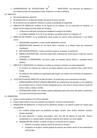 6
      q. SUPERPOSICIÓN DE ESTRUCTURAS DE                                  REPETICIÓN: una estructura de repetición y
           sus módulos puede ser superpuesta a otras. Puede ser la misma o diferente
22. SIMILITUD
      a. Dos formas idénticas- repetición
      b. Se parecen entre sí- similitud-los árboles, los granos de arena, las olas
      c.   No es estricta como la repetición. Mantiene un grado considerable de regularidad
      d. SIMILITUD DE MÓDULOS: similitud de las figuras de los módulos. En una estructura de repetición, el
           tamaño de los módulos también deben ser similares
                i. La figura es el elemento principal para establecer la relación de similitud
                ii. La similitud es flexible. Si A y B no son similares, se pueden parecer con respecto a C
      e. SIMILITUD DE FIGURA: no es simplemente visual, puede ser cuando todas pertenezcan a una familia
           común
                i. ASOCIACIÓN: asociadas a un tipo, familia, significado o función
                ii. IMPERFECCIÓN: partiendo de una figura ideal y tenemos en el diseño todas sus variaciones
                   imperfectas
                iii. DISTORSIÓN ESPACIAL: cuando una forma se gira en el espacio se distorsiona
                iv. UNIÓN O SUSTRACCIÓN: una forma puede estar compuesta por varias figuras. Puede ser uniendo
                   o sustrayendo
                v. TENSIÓN O COMPRESIÓN: una forma puede ser estirada (fuerza interior) o apretada (fuerza
                   exterior)
      f.   SIMILITUD Y GRADACIÓN: en módulos en similitud es necesario mantener una cierta regularidad
                i. En similitud, los módulos son vistos en una ligera agitación, pero se adhieren entre sí para formar
                   unidad
                ii. En gradación, los módulos son organizados para sugerir, de manera muy controlada, la progresión y
                   el movimiento
      g.   LA ESTRUCTURA DE SIMILITUD: es difícil de definir. Se puede decir que es semiformal. Dos tipos.
                i. SUBDIVISIONES ESTRUCTURALES SIMILARES: las subdivisiones estructurales no son repetitivas
                   sino similares entre sí- formas con lados desiguales que se unen entre sí, forman retícula. Puede ser
                   activa, inactiva, visible o invisible.
                ii. DISTRIBUCIÓN LINEAL: los módulos quedan distribuidos dentro del marco del diseño, visualmente,
                   sin la guía de las líneas estructurales
23. GRADACIÓN
      a. Exige un cambio gradual y de manera ordenada
      b. Genera ilusión óptica y crea una sensación de progresión. Conduce culminación(es)
      c.   GRADACIÓN DE MÓDULOS: la mayoría de los elementos visuales o de relación pueden ser usados para
           una gradación
                i. Los módulos pueden tener una gradación de figura, tamaño, color, textura, dirección, posición,
                   espacio, gravedad
                ii. De estos elementos, 3 quedan descartados- color: mas allá del objetivo de este libro. Textura:
                   considerada en un capitulo aparte. Gravedad: depende de la relación con otros objetos
                iii. GRADACIÓN DEL PLANO: no afecta a la figura ni al tamaño de los módulos
                       1. Rotación en el plano: gradual cambio de dirección en el plano
                       2. Progresión en el plano: cambio gradual de posición del módulo dentro de las subdivisiones
                            estructurales
 