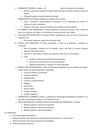 7
              iv. GRADACIÓN ESPACIAL: afecta a la                                 figura o al tamaño de los módulos
                      1. Rotación espacial: giro gradual de la figura hasta verse como una línea. Cambia la figura del
                          módulo
                      2. Progresión espacial: es igual al cambio de tamaño
               v. GRADACIÓN EN LA FIGURA: gradación por cambio real en la figura
                      1. Unión o sustracción: cambio gradual de posiciones en los submódulos que forman un
                          módulo por unión o sustracción
                      2. Tensión o compresión: cambio de la figura de los módulos por fuerza externa
              vi. EL CAMINO D ELA GRADACIÓN: el camino determina el cambio de la figura a otra. Puede ser
                  plano, en el espacio, en la figura o en combinación. puede ser directo o dar rodeos
              vii. VELOCIDAD DE GRADACIÓN: la cantidad de pasos requeridos para que una forma cambie de una
                  situación a otra
                      1. Pocos pasos requeridos- rápida. Muchos pasos- lenta
             viii. MODELO DE GRADACIÓN: 2 factores importantes- la serie de la gradación y dirección de
                  movimiento
                      1. Serie de gradación: marcada por una situación inicial y una final. El numero de planos
                          determina velocidad y alcance
                      2. Dirección de movimiento: se refiere a la orientación inicial, final y su interrelación
                      3. Tipos
                               a. Paralelo: transformación gradual en pasos paralelos
                               b. Concéntrico: transformación en capas concéntricas
                               c.    Zigzag: transformación en zigzag a una misma velocidad
              ix. ESTRUCTURA DE GRADACIÓN: similar a la estructura de repetición, pero con cambios de tamaño,
                  figura o ambos, en secuencia gradual o sistemática
                      1. Cambio de tamaño y/o proporción
                      2. Cambio de dirección
                      3. Desplazamiento
                      4. Curvatura o quebrantamiento
                      5. Reflexión
                      6. Combinación
                      7. División ulterior
                      8. Enrejado triangular
                      9. Enrejado hexagonal
               x. GRADACIÓN ALTERNADA: módulos o subdivisiones estructurales gradualmente cambiantes, que
                  proceden de direcciones opuestas, son entretejidos entre sí
              xi. RELACIÓN MÓDULOS Y ESTRUCTURAS EN UN DISEÑO DE GRADACIÓN: 3 maneras
                      1. Módulos gradación / estructura de repetición
                      2. Módulos repetición / estructura de gradación
                      3. Módulos gradación / estructura gradación
24. RADIACIÓN
      a. Es un caso especial de repetición
      b. Módulos repetidos o las subdivisiones estructurales giran alrededor de un centro común.
      c.   Efecto de vibración óptica que encontramos en la gradación
      d. Atrae de inmediato la atención
 