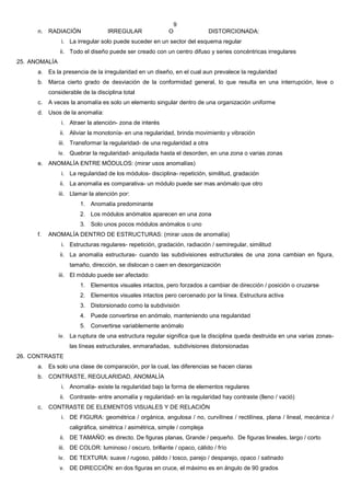9
      n. RADIACIÓN                 IRREGULAR               O                DISTORCIONADA:
                i. La irregular solo puede suceder en un sector del esquema regular
               ii. Todo el diseño puede ser creado con un centro difuso y series concéntricas irregulares
25. ANOMALÍA
      a. Es la presencia de la irregularidad en un diseño, en el cual aun prevalece la regularidad
      b. Marca cierto grado de desviación de la conformidad general, lo que resulta en una interrupción, leve o
           considerable de la disciplina total
      c.   A veces la anomalía es solo un elemento singular dentro de una organización uniforme
      d. Usos de la anomalía:
                i. Atraer la atención- zona de interés
               ii. Aliviar la monotonía- en una regularidad, brinda movimiento y vibración
               iii. Transformar la regularidad- de una regularidad a otra
               iv. Quebrar la regularidad- aniquilada hasta el desorden, en una zona o varias zonas
      e. ANOMALÍA ENTRE MÓDULOS: (mirar usos anomalías)
                i. La regularidad de los módulos- disciplina- repetición, similitud, gradación
               ii. La anomalía es comparativa- un módulo puede ser mas anómalo que otro
               iii. Llamar la atención por:
                       1. Anomalía predominante
                       2. Los módulos anómalos aparecen en una zona
                       3. Solo unos pocos módulos anómalos o uno
      f.   ANOMALÍA DENTRO DE ESTRUCTURAS: (mirar usos de anomalía)
                i. Estructuras regulares- repetición, gradación, radiación / semiregular, similitud
               ii. La anomalía estructuras- cuando las subdivisiones estructurales de una zona cambian en figura,
                   tamaño, dirección, se dislocan o caen en desorganización
               iii. El módulo puede ser afectado:
                       1. Elementos visuales intactos, pero forzados a cambiar de dirección / posición o cruzarse
                       2. Elementos visuales intactos pero cercenado por la línea. Estructura activa
                       3. Distorsionado como la subdivisión
                       4. Puede convertirse en anómalo, manteniendo una regularidad
                       5. Convertirse variablemente anómalo
               iv. La ruptura de una estructura regular significa que la disciplina queda destruida en una varias zonas-
                   las líneas estructurales, enmarañadas, subdivisiones distorsionadas
26. CONTRASTE
      a. Es solo una clase de comparación, por la cual, las diferencias se hacen claras
      b. CONTRASTE, REGULARIDAD, ANOMALÍA
                i. Anomalía- existe la regularidad bajo la forma de elementos regulares
               ii. Contraste- entre anomalía y regularidad- en la regularidad hay contraste (lleno / vació)
      c.   CONTRASTE DE ELEMENTOS VISUALES Y DE RELACIÓN
                i. DE FIGURA: geométrica / orgánica, angulosa / no, curvilínea / rectilínea, plana / lineal, mecánica /
                   caligráfica, simétrica / asimétrica, simple / compleja
               ii. DE TAMAÑO: es directo. De figuras planas, Grande / pequeño. De figuras lineales, largo / corto
               iii. DE COLOR: luminoso / oscuro, brillante / opaco, cálido / frío
               iv. DE TEXTURA: suave / rugoso, pálido / tosco, parejo / desparejo, opaco / satinado
               v. DE DIRECCIÓN: en dos figuras en cruce, el máximo es en ángulo de 90 grados
 