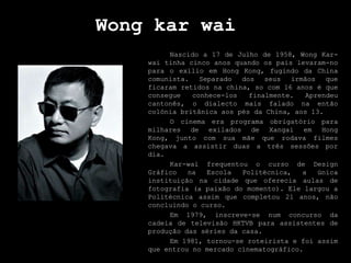 Wongkarwai Nascido a 17 de Julho de 1958, WongKar-wai tinha cinco anos quando os pais levaram-no para o exílio em Hong Kong, fugindo da China comunista. Separado dos seus irmãos que ficaram retidos na china, so com 16 anos é que consegue conhece-los finalmente. Aprendeu cantonês, o dialecto mais falado na então colónia britânica aos pés da China, aos 13.  	O cinema era programa obrigatório para milhares de exilados de Xangai em Hong Kong, junto com sua mãe que rodava filmes chegava a assistir duas a três sessões por dia.  Kar-wai frequentou o curso de Design Gráfico na Escola Politécnica, a única instituição na cidade que oferecia aulas de fotografia (a paixão do momento). Ele largou a Politécnica assim que completou 21 anos, não concluindo o curso.  	Em 1979, inscreve-se num concurso da cadeia de televisão HKTVB para assistentes de produção das séries da casa.  	Em 1981, tornou-se roteirista e foi assim que entrou no mercado cinematográfico. 