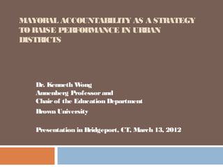 MAYORAL ACCOUNTABILITY AS A STRATEGY
TO RAISE PERFORMANCE IN URBAN
DISTRICTS




   Dr. Kenneth W  ong
   Annenberg Professor and
   Chair of the Education Department
   Brown University

   Presentation in Bridgeport, CT, March 13, 2012
 