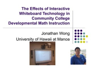 The Effects of Interactive Whiteboard Technology in Community College Developmental Math Instruction Jonathan Wong University of Hawaii at Manoa 