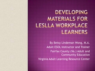 Developing materials for LESLLA workplace learners By Betsy Lindeman Wong, M.A. Adult ESOL Instructor and Trainer Fairfax County (Va.) Adult and Community Education Virginia Adult Learning Resource Center 
