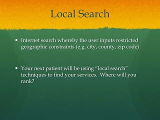 Local Search
 Internet search whereby the user inputs restricted
geographic constraints (e.g. city, county, zip code)
 Your next patient will be using “local search”
techniques to find your services. Where will you
rank?
 