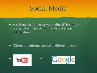 Social Media
 Social media (however you define it) is simply a
preferred way to communicate and share
information
 Different platforms appeal to different people
 vs
 