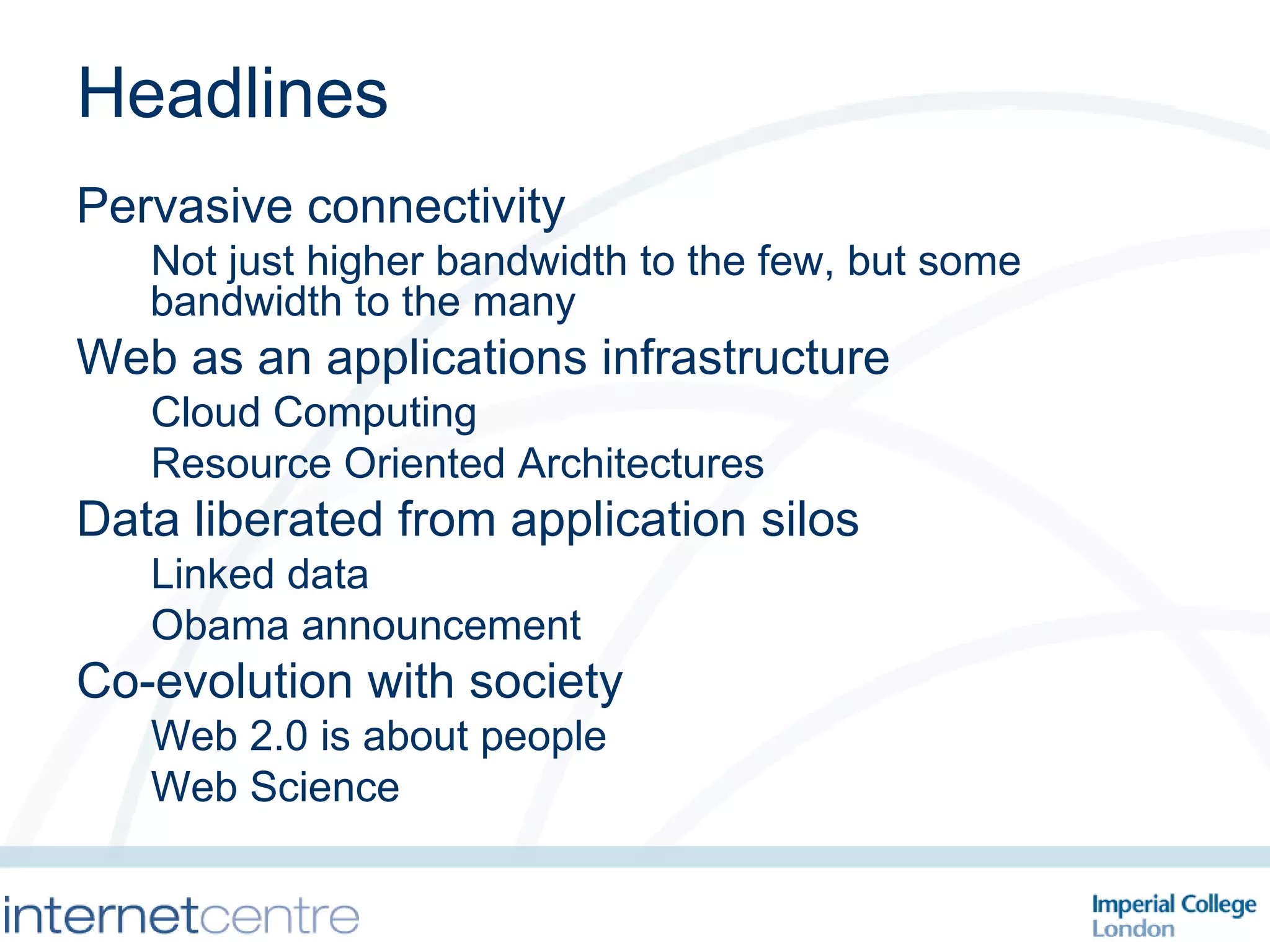 Headlines Pervasive connectivity Not just higher bandwidth to the few, but some bandwidth to the many Web as an applications infrastructure Cloud Computing Resource Oriented Architectures Data liberated from application silos Linked data Obama announcement Co-evolution with society Web 2.0 is about people Web Science 