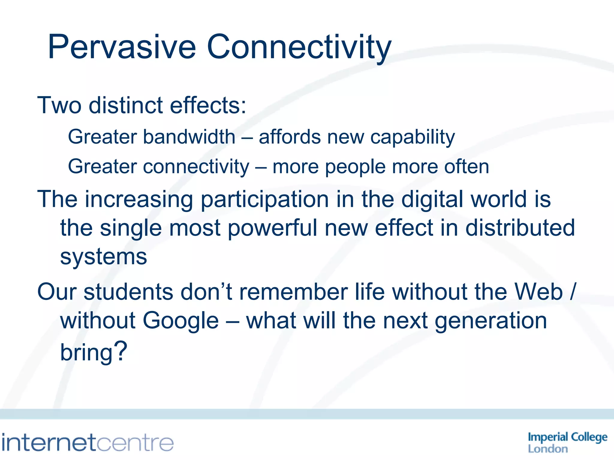 Pervasive Connectivity Two distinct effects: Greater bandwidth – affords new capability Greater connectivity – more people more often The increasing participation in the digital world is the single most powerful new effect in distributed systems  Our students don’t remember life without the Web / without Google – what will the next generation bring ? 