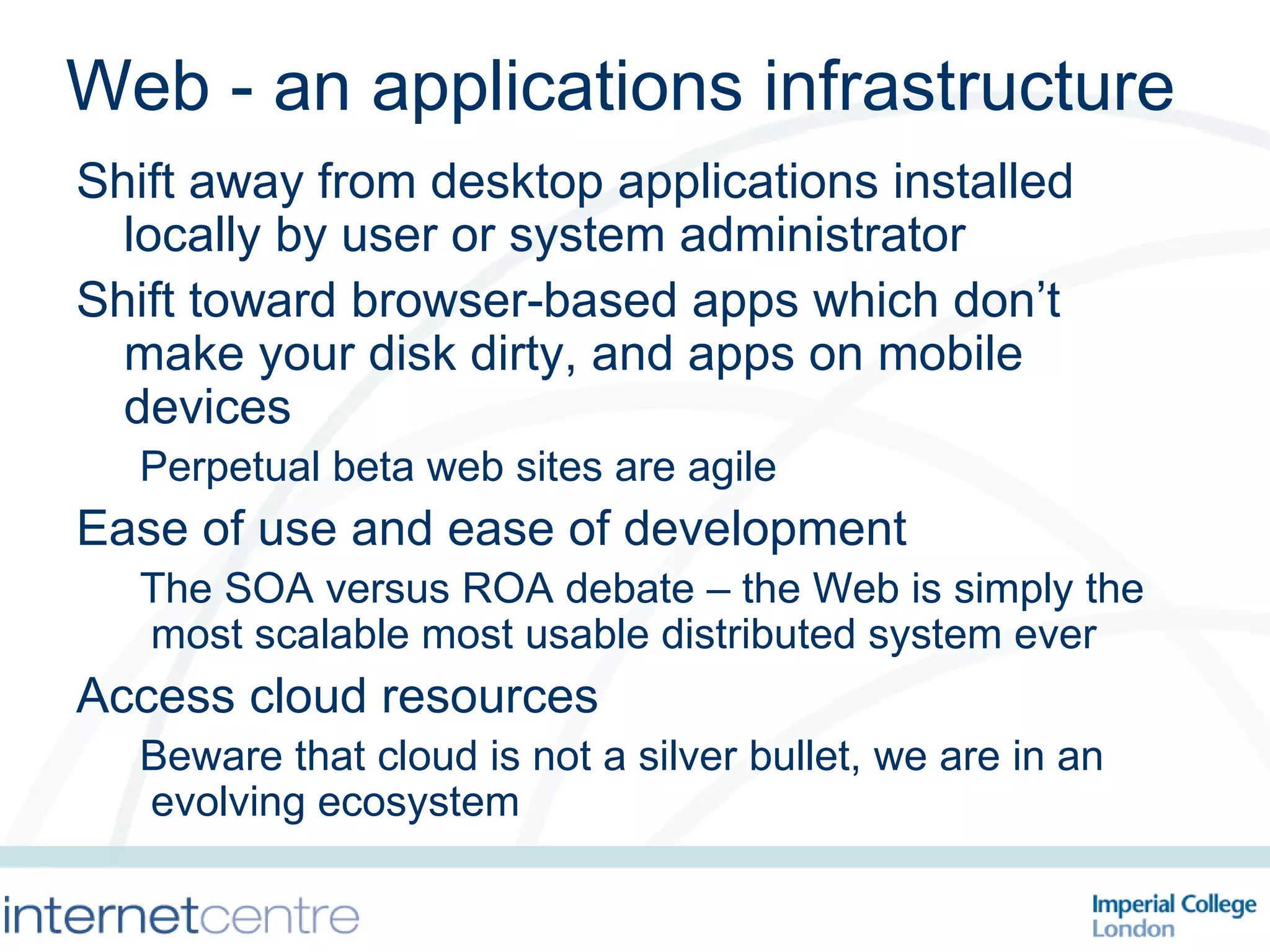 Web - an applications infrastructure Shift away from desktop applications installed locally by user or system administrator Shift toward browser-based apps which don’t make your disk dirty, and apps on mobile devices Perpetual beta web sites are agile Ease of use and ease of development The SOA versus ROA debate – the Web is simply the most scalable most usable distributed system ever Access cloud resources Beware that cloud is not a silver bullet, we are in an evolving ecosystem 
