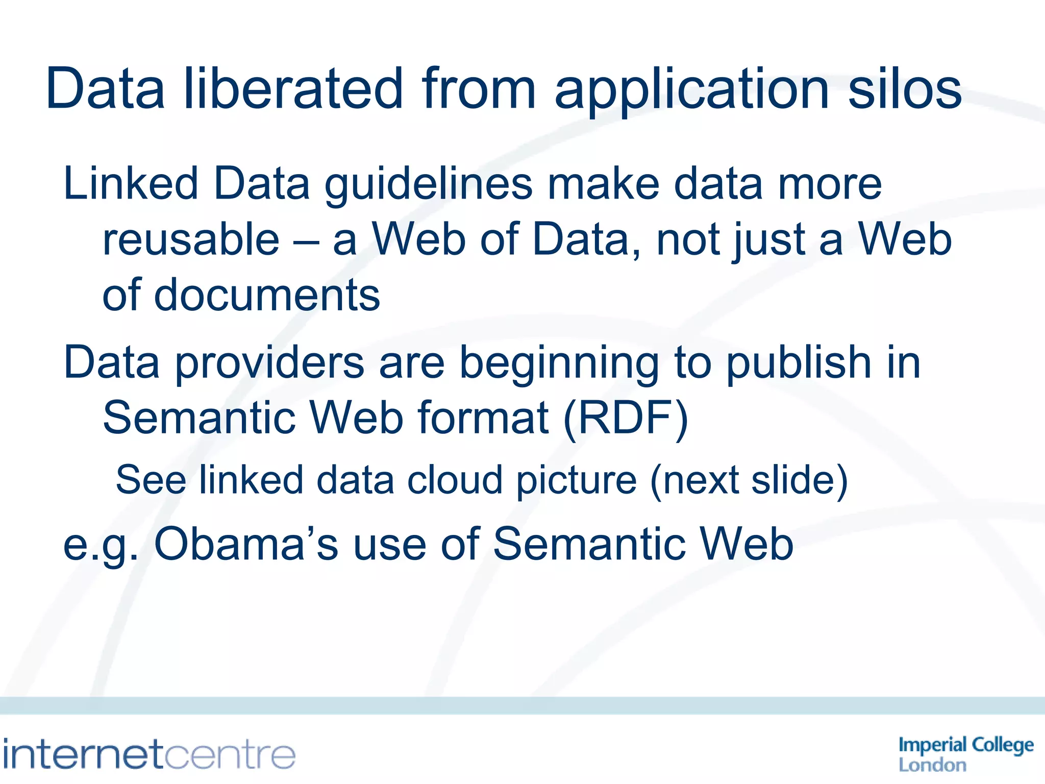 Data liberated from application silos Linked Data guidelines make data more reusable – a Web of Data, not just a Web of documents Data providers are beginning to publish in Semantic Web format (RDF) See linked data cloud picture (next slide) e.g. Obama’s use of Semantic Web 