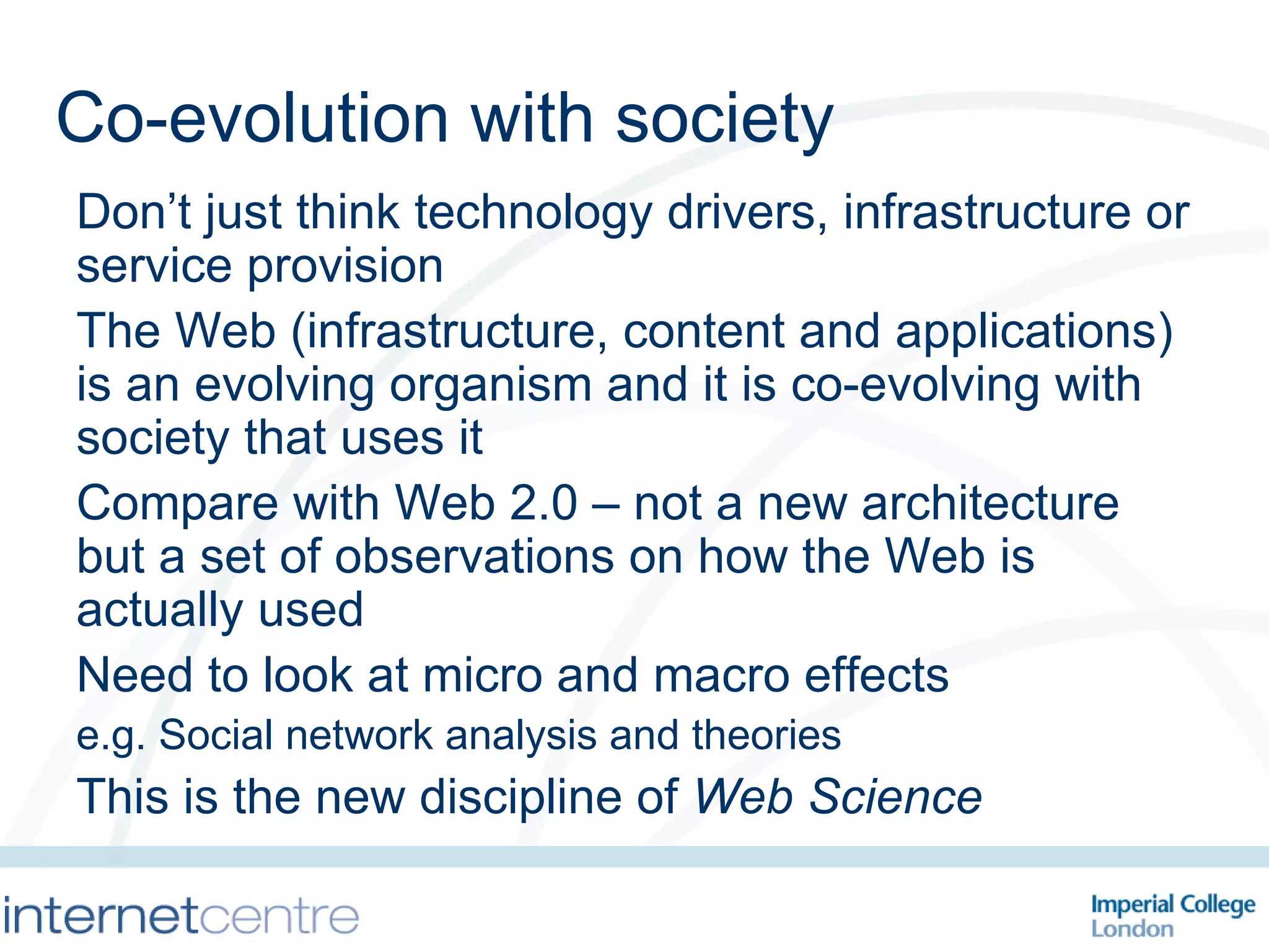 Co-evolution with society Don’t just think technology drivers, infrastructure or service provision The Web (infrastructure, content and applications) is an evolving organism and it is co-evolving with society that uses it Compare with Web 2.0 – not a new architecture but a set of observations on how the Web is actually used Need to look at micro and macro effects e.g. Social network analysis and theories This is the new discipline of  Web Science 