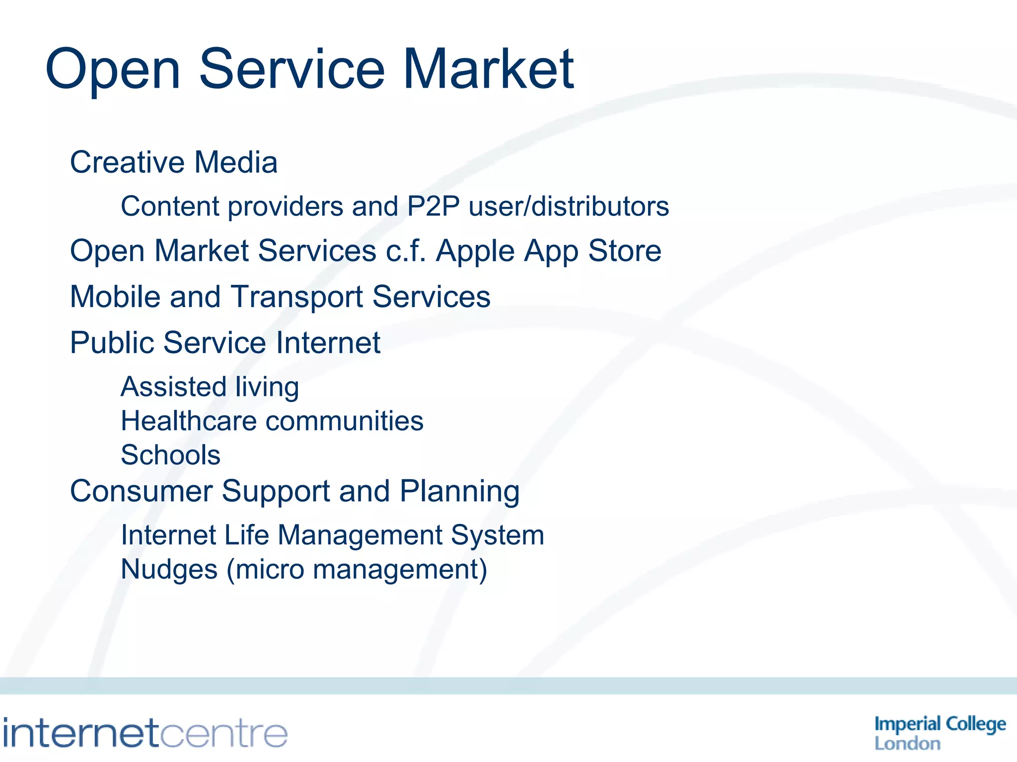 Creative Media Content providers and P2P user/distributors Open Market Services c.f. Apple App Store Mobile and Transport Services Public Service Internet Assisted living Healthcare communities Schools Consumer Support and Planning Internet Life Management System Nudges (micro management) Open Service Market 