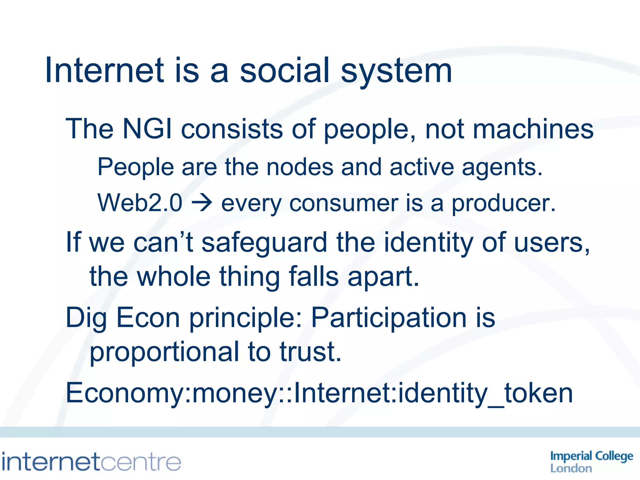 Internet is a social system The NGI consists of people, not machines People are the nodes and active agents. Web2.0    every consumer is a producer. If we can’t safeguard the identity of users, the whole thing falls apart. Dig Econ principle: Participation is proportional to trust. Economy:money::Internet:identity_token 