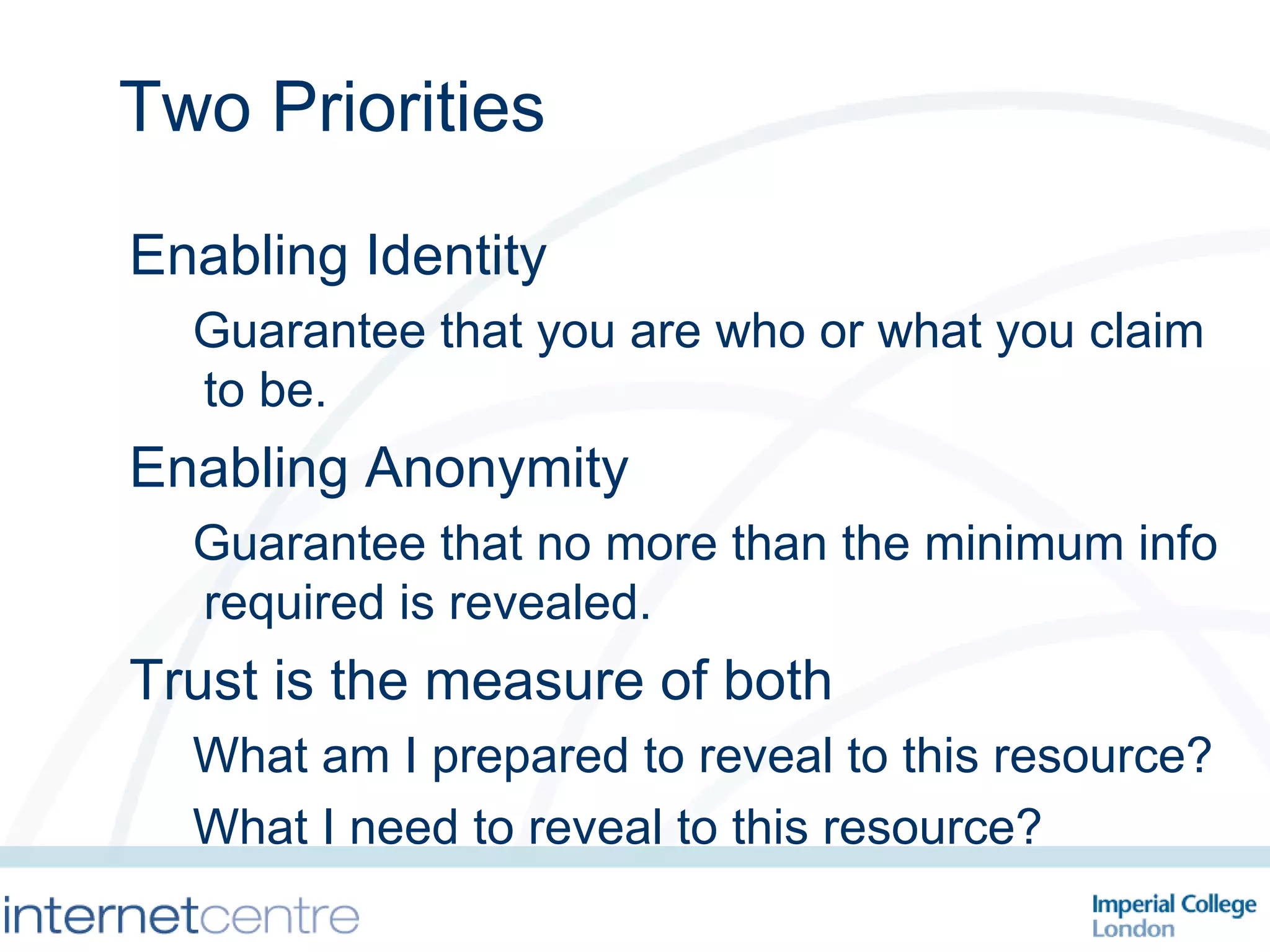 Two Priorities Enabling Identity Guarantee that you are who or what you claim to be. Enabling Anonymity Guarantee that no more than the minimum info required is revealed. Trust is the measure of both What am I prepared to reveal to this resource? What I need to reveal to this resource? 