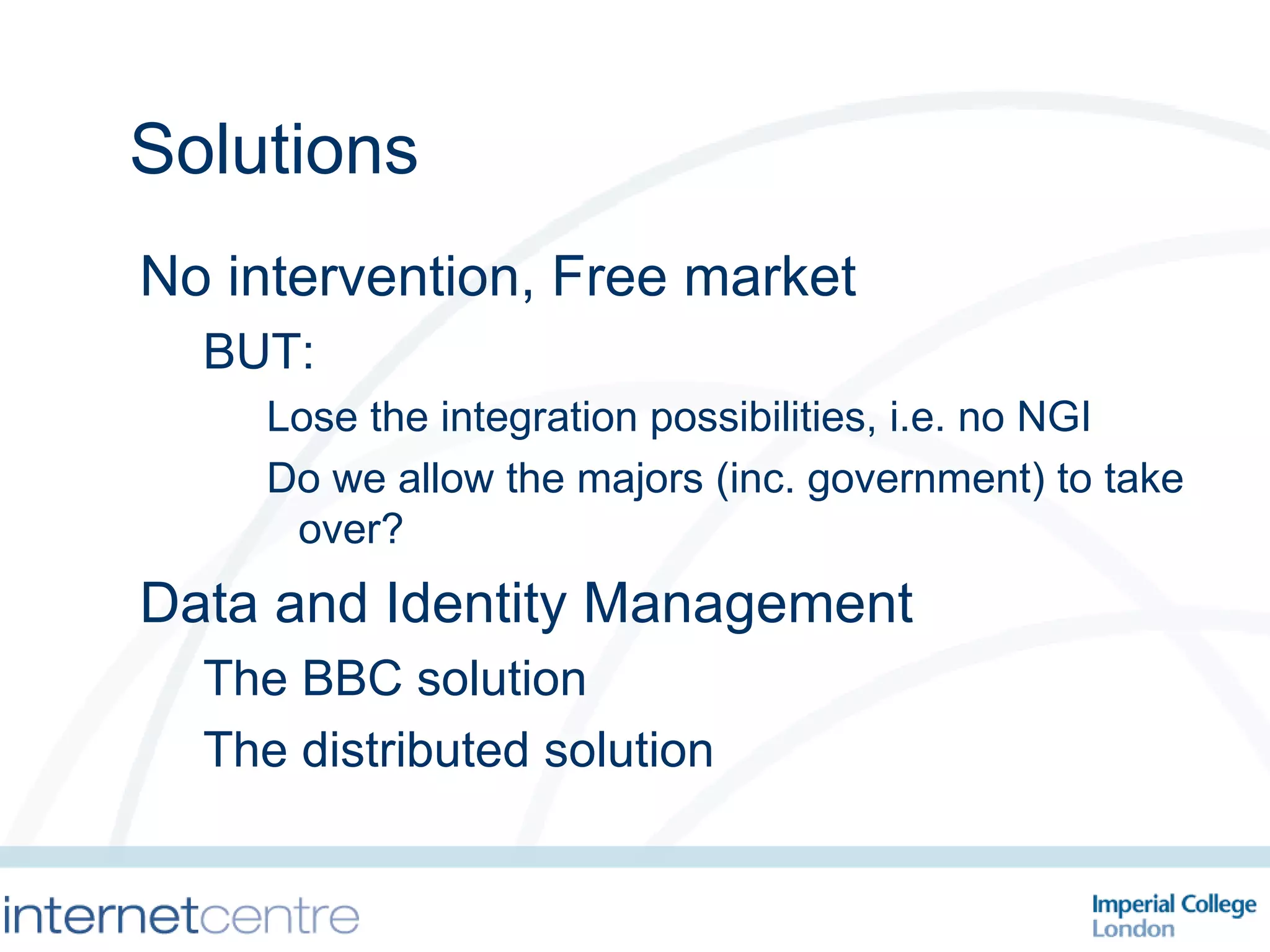Solutions No intervention, Free market BUT:  Lose the integration possibilities, i.e. no NGI Do we allow the majors (inc. government) to take over? Data and Identity Management The BBC solution The distributed solution 