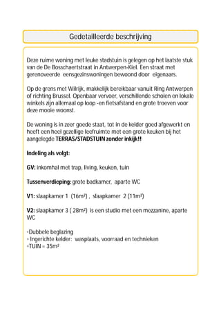 Gedetailleerde beschrijving


Deze ruime woning met leuke stadstuin is gelegen op het laatste stuk
van de De Bosschaertstraat in Antwerpen-Kiel. Een straat met
gerenoveerde eensgezinswoningen bewoond door eigenaars.

Op de grens met Wilrijk, makkelijk bereikbaar vanuit Ring Antwerpen
of richting Brussel. Openbaar vervoer, verschillende scholen en lokale
winkels zijn allemaal op loop -en fietsafstand en grote troeven voor
deze mooie woonst.

De woning is in zeer goede staat, tot in de kelder goed afgewerkt en
heeft een heel gezellige leefruimte met een grote keuken bij het
aangelegde TERRAS/STADSTUIN zonder inkijk!!

Indeling als volgt:

GV: inkomhal met trap, living, keuken, tuin

Tussenverdieping: grote badkamer, aparte WC

V1: slaapkamer 1 (16m²) , slaapkamer 2 (11m²)

V2: slaapkamer 3 ( 28m²) is een studio met een mezzanine, aparte
WC

◦Dubbele beglazing
◦ Ingerichte kelder: wasplaats, voorraad en technieken
◦TUIN = 35m²
 