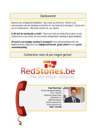 Dankwoord
Namens de verkoper(s) bedanken wij u voor uw interesse. Wenst u de
voorwaarden van de aankoop te kennen of een bod uit te brengen? Aarzel niet
ons te contacteren. Wij staan steeds tot uw dienst.

Is dit niet de woning die u zoekt? Stuur per mail uw zoekcriteria door en wij
contacteren u als eerste om een nieuw aangeboden woning te gaan bekijken.

Of wenst u uw huidige woning te verkopen? Een samenwerking met ons
begint immers altijd met een vrijblijvend bezoek, gratis advies en een gratis
waardebepaling.


             Contacteer voor al uw vragen gerust:




                                        Paul Voerman
                                Erkend Vastgoedmakelaar
                                           B.I.V. 505.976
                                    Redstones Real Estate
                                           Plantinkaai 1A
                                        2000 Antwerpen
                                      paul@redstones.be
                                       www.redstones.be
                                          0489 / 034 000
 