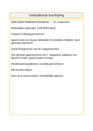 Gedetailleerde beschrijving

ZEER GOEDE OPBRENGSTEIGENDOM, > 7% rendement!!

Maandelijkse opbrengst 2.450 EUR/maand

Gebouw is volledig gerenoveerd.

Aparte meters en nieuwe individuele CV-installaties (Vaillant). Goed
gekeurde elektriciteit.

Goede Energiescores voor de 3 appartementen.

Drie identieke appartementen met 1 slaapkamer, badkamer met
douche en toilet, aparte keuken en living.

Handelszaak op gelijkvloers zal altijd goed verhuren.

Alle huurders blijven.

Geen uit te voeren werken. Onmiddellijke opbrenst.
 