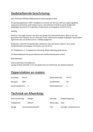 Gedetailleerde beschrijving:
Zeer charmante Half Open Bebouwing met aparte garage en oprit.

De woning is gebouwd in 2007, instapklaar en voorzien van alle luxe. Het huis is goed ingedeeld,
aangename leefruimte, grote (slaap)- kamers, veel lichtinval en heeft een grote Zuidgerichte
aangelegde terras/tuin om te genieten. Zowel keuken als living geven uit op het terras.

Indeling:

Exterieur: Verzorgde voortuin met oprit naar garage met automatische poort, Oprit en tuin zijn
gescheiden door hekwerk. De tuin achteraan is zeer onderhoudsvriendelijk aangelegd en grotendeels
ingenomen door een bankirai-terras. Volledig Zuidgericht!

Gelijkvloers: inkomhal met gastentoilet, vestiaire en trap naar boven, living in L-vorm, grote
kwaliteitskeuken met berging, schuiframen naar het terras.

V1: 2 badkamers, 2 + 1 slaapkamers of dressing. Mooie afwerking, grote kamers.

V2: Masterbedroom met jacuzzi (alleszins een multifunctionele grote ruimte)

Bijzonderheden:

vloerverwarming in de badkamers
woning verkeert werkelijk in een zeer goede staat van onderhoud, een absoluut pluspunt



Oppervlakten en maten:
Grondopp:       450 m²                                  Bewoonbare opp:          270 m²

Bouwjaar:       2007                                    Gevelbreedte:            9m

Aantal slaapkamers:      4                              Aantal badkamers:        2



Techniek en Afwerking:
Soort verwarming:        Aardgas                        Glas type:       Dubbele beglazing

Energiescore:            kWh/m²                         Ramen type:      Hout

Garage:         met automatische poort                  Tuin:            verzorgd, met groot terras
 