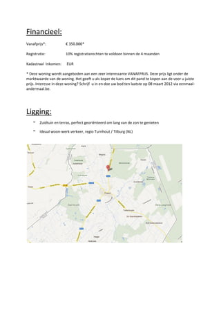 Financieel:
Vanafprijs*:           € 350.000*

Registratie:           10% registratierechten te voldoen binnen de 4 maanden

Kadastraal Inkomen:     EUR

* Deze woning wordt aangeboden aan een zeer interessante VANAFPRIJS. Deze prijs ligt onder de
marktwaarde van de woning. Het geeft u als koper de kans om dit pand te kopen aan de voor u juiste
prijs. Interesse in deze woning? Schrijf u in en doe uw bod ten laatste op 08 maart 2012 via eenmaal-
andermaal.be.




Ligging:
  - Zuidtuin en terras, perfect georiënteerd om lang van de zon te genieten
  - Ideaal woon-werk verkeer, regio Turnhout / Tilburg (NL)
 