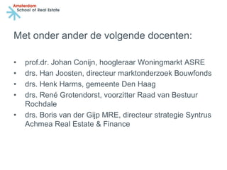 Met onder ander de volgende docenten:

•   prof.dr. Johan Conijn, hoogleraar Woningmarkt ASRE
•   drs. Han Joosten, directeur marktonderzoek Bouwfonds
•   drs. Henk Harms, gemeente Den Haag
•   drs. René Grotendorst, voorzitter Raad van Bestuur
    Rochdale
•   drs. Boris van der Gijp MRE, directeur strategie Syntrus
    Achmea Real Estate & Finance
 