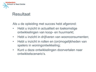 Resultaat

Als u de opleiding met succes hebt afgerond:
• Hebt u inzicht in actualiteit en toekomstige
   ontwikkelingen van koop- en huurmarkt;
• Hebt u inzicht in drijfveren van woonconsumenten;
• Hebt u inzicht in rollen en (on)mogelijkheden van
   spelers in woningontwikkeling;
• Kunt u deze ontwikkelingen doorvertalen naar
   ontwikkelscenario’s.
 
