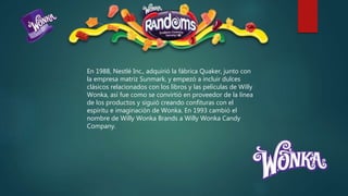 En 1988, Nestlé Inc., adquirió la fábrica Quaker, junto con
la empresa matriz Sunmark, y empezó a incluir dulces
clásicos relacionados con los libros y las películas de Willy
Wonka, así fue como se convirtió en proveedor de la línea
de los productos y siguió creando confituras con el
espíritu e imaginación de Wonka. En 1993 cambió el
nombre de Willy Wonka Brands a Willy Wonka Candy
Company.
 