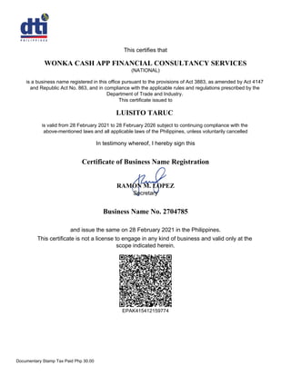 This certifies that
WONKA CASH APP FINANCIAL CONSULTANCY SERVICES
(NATIONAL)
is a business name registered in this office pursuant to the provisions of Act 3883, as amended by Act 4147
and Republic Act No. 863, and in compliance with the applicable rules and regulations prescribed by the
Department of Trade and Industry.
This certificate issued to
LUISITO TARUC
is valid from 28 February 2021 to 28 February 2026 subject to continuing compliance with the
above-mentioned laws and all applicable laws of the Philippines, unless voluntarily cancelled
In testimony whereof, I hereby sign this
Business Name No. 2704785
and issue the same on 28 February 2021 in the Philippines.
This certificate is not a license to engage in any kind of business and valid only at the
scope indicated herein.
RAMON M. LOPEZ
Secretary
Certificate of Business Name Registration
EPAK415412159774
Documentary Stamp Tax Paid Php 30.00
 