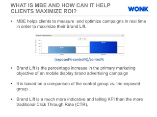 WHAT IS MBE AND HOW CAN IT HELP
CLIENTS MAXIMIZE ROI?
• MBE helps clients to measure and optimize campaigns in real time
in order to maximize their Brand Lift.
• Brand Lift is the percentage increase in the primary marketing
objective of an mobile display brand advertising campaign
• It is based on a comparison of the control group vs. the exposed
group.
• Brand Lift is a much more indicative and telling KPI than the more
traditional Click Through Rate (CTR).
(exposed%-control%)/control%
 