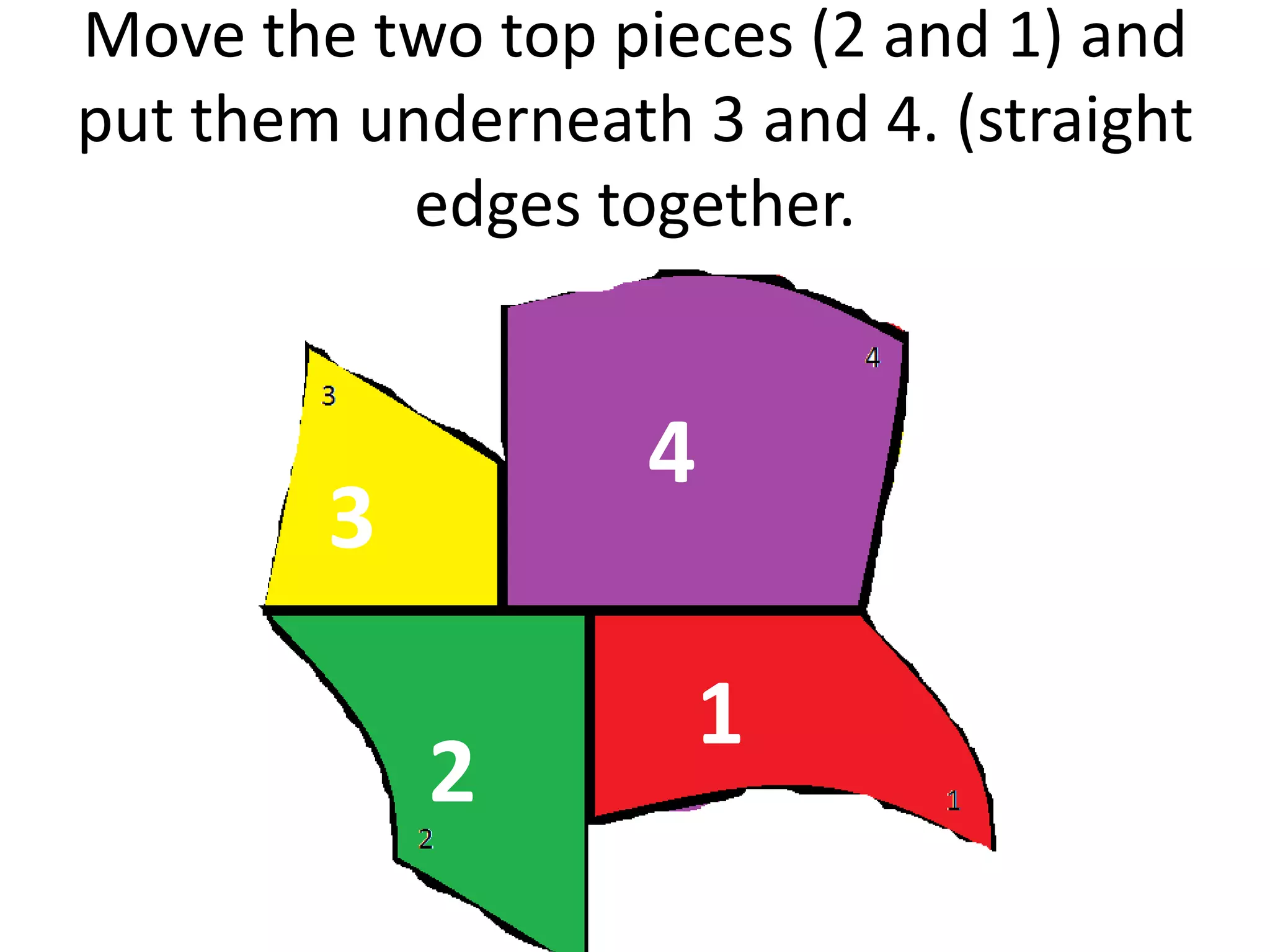 Move the two top pieces (2 and 1) and
put them underneath 3 and 4. (straight
           edges together.


                   4
        3

                       1
            2
 
