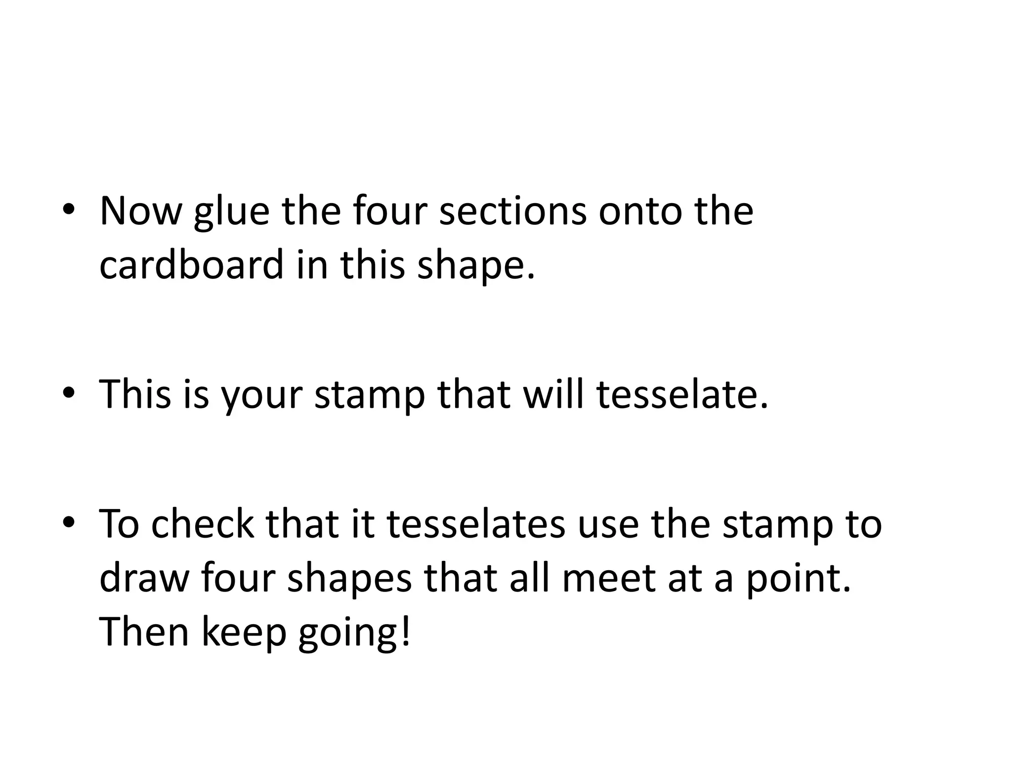 • Now glue the four sections onto the
  cardboard in this shape.

• This is your stamp that will tesselate.

• To check that it tesselates use the stamp to
  draw four shapes that all meet at a point.
  Then keep going!
 