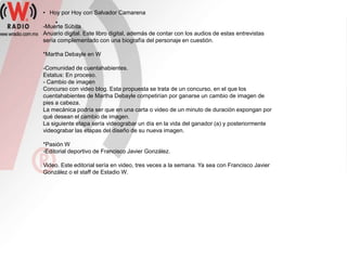 • Hoy por Hoy con Salvador Camarena
     *
-Muerte Súbita
Anuario digital. Este libro digital, además de contar con los audios de estas entrevistas
sería complementado con una biografía del personaje en cuestión.

*Martha Debayle en W

-Comunidad de cuentahabientes.
Estatus: En proceso.
- Cambio de imagen
Concurso con video blog. Esta propuesta se trata de un concurso, en el que los
cuentahabientes de Martha Debayle competirían por ganarse un cambio de imagen de
pies a cabeza.
La mecánica podría ser que en una carta o video de un minuto de duración expongan por
qué desean el cambio de imagen.
La siguiente etapa sería videograbar un día en la vida del ganador (a) y posteriormente
videograbar las etapas del diseño de su nueva imagen.

*Pasión W
-Editorial deportivo de Francisco Javier González.

Video. Este editorial sería en video, tres veces a la semana. Ya sea con Francisco Javier
González o el staff de Estadio W.
 
