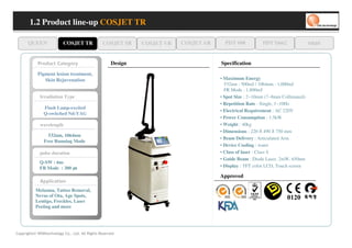 1.2 Product line-up COSJET TR

      QUEEN                  COSJET TR          COSJET SR     COSJET VR   COSJET AR     PDT 608            PDT D662             oaze


            yr o g et a C tc u d or P                Design                           Specification
            Pigment lesion treatment,
               Skin Rejuvenation                                                      • Maximum Energy
                                                                                        532nm : 500mJ / 1064nm : 1,000mJ
                                                                                        FR Mode : 1,800mJ
             Irradiation Type                                                         • Spot Size : 2~10mm (7~8mm Collimated)
                                                                                      • Repetition Rate : Single, 1~10Hz
               Flash Lamp-excited
                                                                                      • Electrical Requirement : AC 220V
               Q-switched Nd:YAG
                                                                                      • Power Consumption : 1.5kW
             wavelength                                                               • Weight : 40kg
                                                                                      • Dimensions : 220 490 750 mm
                                                                                                       X     X
                 532nm, 1064nm
                                                                                      • Beam Delivery : Articulated Arm
               Free Running Mode
                                                                                      • Device Cooling : water
             pulse duration                                                           • Class of laser : Class 4
                                                                                      • Guide Beam : Diode Laser, 2mW, 650nm
             Q-SW : 6ns
             FR Mode : 300                                                            • Display : TFT color LCD, Touch screen

                                                                                      Approved
             n oi t a cil p p A
           Melasma, Tattoo Removal,
           Nevus of Ota, Age Spots,
           Lentigo, Freckles, Laser
           Peeiing and more




Copyrights© WONtechnology Co., Ltd. All Rights Reserved.
 