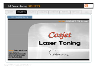 1.2 Product line-up COSJET TR

      QUEEN               COSJET TR             COSJET SR   COSJET VR   COSJET AR   PDT 608   PDT D662   oaze

              WON COSJET TR Video Clip




Copyrights© WONtechnology Co., Ltd. All Rights Reserved.
 