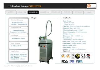 1.3 Product line-up COSJET SR

      QUEEN                 COSJET TR           COSJET SR     COSJET VR   COSJET AR     PDT 608              PDT D662             oaze


                                                     Design                           Specification
             yr o g et a C tc u d or P
                                                                                      • Pulse Energy
              Skin Rejuvenation，
              Skin Rejuvenation，
                               ，
                               ，                                                        1064nm : up to 50J
            Vascular ， Hair Removal
            Vascular ， Hair Removal                                                     1320nm : up to 15J
                                                                                      • Spot Size : 2,3,4,5,6,8,10mm (in one handpiece)
             Irradiation Type
                                                                                      • Repetition Rate : up to 10Hz
               Flashlamp-excited                                                      • Electrical Requirement : AC 220V
           Long pulsed Nd:YAG Laser                                                   • Power Consumption : 2.4kW (maximum)
                                                                                      • Weight : 40kg
             wavelength                                                               • Dimensions : 220 490 750 mm
                                                                                                         X
                                                                                                         X      X
                                                                                                                X

                                                                                      • Beam Delivery
              Dual 1064nm, 1320nm
                                                                                        Flexible Optic Cable and handpiece
                                                                                      • Pilot Laser : Diode Laser, 2mW, 650nm
             pulse duration                                                           • Skin cooling : Sapphire Window Contact
             1~100 ms, 300        ㎲
                                  ㎲
                                  ㎲
                                  ㎲                                                   • Device Cooling : water
                                                                                      • Class of laser : Class 4
                                                                                      • Display : TFT color LCD, Touch screen
             n oi t a cil p p A                                                       Approved

           Fine Wrinkles, Acne Scars,
           Enlarged Pores, Permanent
           Hair Removal,
           Telangiectasis, and more



Copyrights© WONtechnology Co., Ltd. All Rights Reserved.
 
