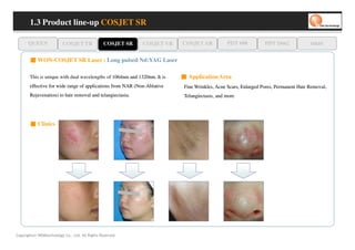 1.3 Product line-up COSJET SR

      QUEEN               COSJET TR             COSJET SR   COSJET VR     COSJET AR            PDT 608          PDT D662             oaze

       ■ WON-COSJET SR Laser ; Long pulsed Nd:YAG Laser

       This is unique with dual wavelengths of 1064nm and 1320nm. It is   ■ Application Area
       effective for wide range of applications from NAR (Non-Ablative
                                                         (Non-             Fine Wrinkles, Acne Scars, Enlarged Pores, Permanent Hair Removal,
       Rejuvenation) to hair removal and telangiectasia.
                                         telangiectasia.                   Telangiectasis,
                                                                           Telangiectasis, and more




       ■ Clinics




Copyrights© WONtechnology Co., Ltd. All Rights Reserved.
 