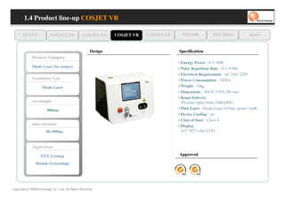 1.4 Product line-up COSJET VR

      QUEEN                 COSJET TR           COSJET SR     COSJET VR   COSJET AR     PDT 608          PDT D662            oaze


                                                     Design                           Specification
             yr o g et a C tc u d or P
                                                                                      • Energy Power : 0.5~30W
             Diode Laser for surgery                                                  • Pulse Repetition Rate : 0.1~9.9Hz
                                                                                      • Electrical Requirement : AC 110/ 220V
             Irradiation Type                                                         • Power Consumption : 350VA
                     Diode Laser                                                      • Weight : 10kg
                                                                                      • Dimensions : 364 X 219 X 286 mm
                                                                                      • Beam Delivery
             wavelength                                                                 Flexible Optic Fiber (SMA905)
                         980nm                                                        • Pilot Laser : Diode Laser 635nm, power 1mW
                                                                                      • Device Cooling : air
                                                                                      • Class of laser : Class 4
             pulse duration                                                           • Display
                        50~999ms                                                        6.4” TFT color LCD


             no tac ppA
             no tac llppA
             noiiiitaciiiillppA
             no tac ppA
                    ENT, Urology                                                      Approved

                Dental, Gynecology




Copyrights© WONtechnology Co., Ltd. All Rights Reserved.
 