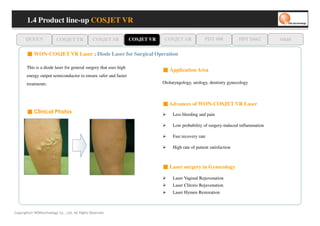 1.4 Product line-up COSJET VR

      QUEEN               COSJET TR             COSJET SR         COSJET VR    COSJET AR             PDT 608           PDT D662      oaze

       ■ WON-COSJET VR Laser ; Diode Laser for Surgical Operation

                                                                              ■ Application Area
       This is a diode laser for general surgery that uses high
       energy output semiconductor to ensure safer and faster
       treatments.                                                            Otolaryngology, urology, dentistry gynecology



                                                                              ■ Advances of WON-COSJET VR Laser
       ■ Clinical Photos                                                           Less bleeding and pain

                                                                                   Low probability of surgery-induced inflammation

                                                                                   Fast recovery rate

                                                                                   High rate of patient satisfaction



                                                                              ■ Laser surgery in Gynecology

                                                                                   Laser Vaginal Rejuvenation
                                                                                   Laser Clitoris Rejuvenation
                                                                                   Laser Hymen Restoration



Copyrights© WONtechnology Co., Ltd. All Rights Reserved.
 
