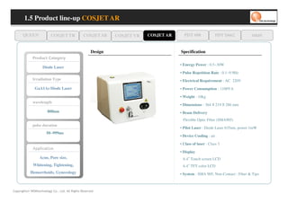1.5 Product line-up COSJET AR

      QUEEN                 COSJET TR           COSJET SR     COSJET VR   COSJET AR     PDT 608                PDT D662           oaze


                                                     Design                           Specification
             yr o g et a C tc u d or P
                                                                                      • Energy Power : 0.5~30W
                     Diode Laser
                                                                                      • Pulse Repetition Rate : 0.1~9.9Hz
             Irradiation Type                                                         • Electrical Requirement : AC 220V
               GaA1As Diode Laser                                                     • Power Consumption : 1100VA

                                                                                      • Weight : 10kg
             wavelength
                                                                                      • Dimensions : 364   X   219   X   286 mm
                         808nm                                                        • Beam Delivery
                                                                                       Flexible Optic Fiber (SMA905)
             pulse duration
                                                                                      • Pilot Laser : Diode Laser 635nm, power 1mW
                        50~999ms
                                                                                      • Device Cooling : air

                                                                                      • Class of laser : Class 3
             no tac ppA
             no tac llppA
             noiiiitaciiiillppA
             no tac ppA
                                                                                      • Display
                  Acne, Pore size,                                                     6.4 Touch screen LCD
                                                                                           ”

             Whitening, Tightening,                                                    6.4 TFT color LCD
                                                                                           ”


           Hemorrhoids, Gynecology                                                    • System : SMA 905, Non-Contact : Fiber & Tips



Copyrights© WONtechnology Co., Ltd. All Rights Reserved.
 