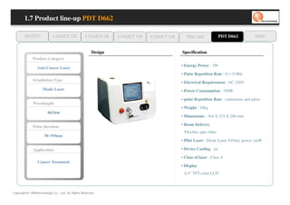 1.7 Product line-up PDT D662

       QUEEN              COSJET TR              COSJET SR    COSJET VR   COSJET AR      PDT 608               PDT D662          oaze

                                                     Design                           Specification
             Product Category
                                                                                      • Energy Power : 2W
                Anti-Cancer Laser
                                                                                      • Pulse Repetition Rate : 0.1~9.9Hz
             Irradiation Type
                                                                                      • Electrical Requirement : AC 220V
                    Diode Laser                                                       • Power Consumption : 350W

                                                                                      • pulse Repetition Rate : continuous and pulse
             Wavelength
                                                                                      • Weight : 10kg
                       662nm
                                                                                      • Dimensions : 364 X 219 X 286 mm

                                                                                      • Beam Delivery
             Pulse duration
                                                                                       Flexible optic fiber
                     50~950nm
                                                                                      • Pilot Laser : Diode Laser 635nm, power 1mW

             Application                                                              • Device Cooling : air

                                                                                      • Class of laser : Class 4
                Cancer Treatment
                                                                                      • Display
                                                                                       6.4” TFT color LCD



Copyrights© WONtechnology Co., Ltd. All Rights Reserved.
 