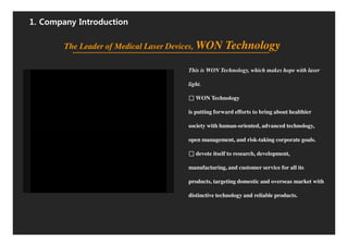 1. Company Introduction

        The Leader of Medical Laser Devices, WON      Technology

                                       This is WON Technology, which makes hope with laser

                                       light.

                                          WON Technology

                                       is putting forward efforts to bring about healthier

                                       society with human-oriented, advanced technology,

                                       open management, and risk-taking corporate goals.

                                          devote itself to research, development,

                                       manufacturing, and customer service for all its

                                       products, targeting domestic and overseas market with

                                       distinctive technology and reliable products.
 
