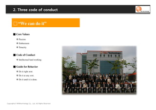 2. Three code of conduct


              “We can do it”

       ■ Core Values
               Passion
               Enthusiasm
              Tenacity


       ■ Code of Conduct
               Intellectual hard working


       ■ Guide for Behavior
               Do it right now.
               Do it at any cost.
               Do it until it is done.




Copyrights© WONtechnology Co., Ltd. All Rights Reserved.
 