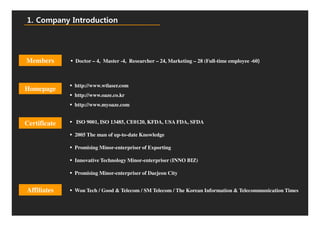 1. Company Introduction




Members       Doctor – 4, Master -4, Researcher – 24, Marketing – 28 (Full-time employee -60)



              http://www.wtlaser.com
Homepage
              http://www.oaze.co.kr
              http://www.myoaze.com


Certificate   ISO 9001, ISO 13485, CE0120, KFDA, USA FDA, SFDA

              2005 The man of up-to-date Knowledge

              Promising Minor-enterpriser of Exporting

              Innovative Technology Minor-enterpriser (INNO BIZ)

              Promising Minor-enterpriser of Daejeon City


Affiliates    Won Tech / Good & Telecom / SM Telecom / The Korean Information & Telecommunication Times
 